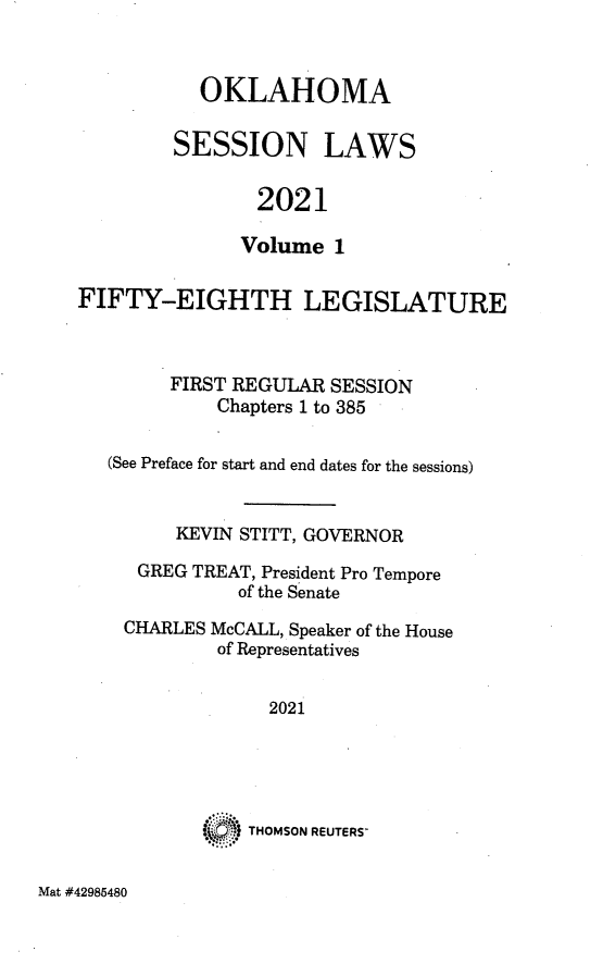 handle is hein.ssl/ssok0132 and id is 1 raw text is: OKLAHOMA
SESSION LAWS
2021
Volume 1

FIFTY-EIGHTH LEGISLATURE
FIRST REGULAR SESSION
Chapters 1 to 385
(See Preface for start and end dates for the sessions)
KEVIN STITT, GOVERNOR
GREG TREAT, President Pro Tempore
of the Senate
CHARLES McCALL, Speaker of the House
of Representatives
2021
THOMSON REUTERS

Mat #42985480


