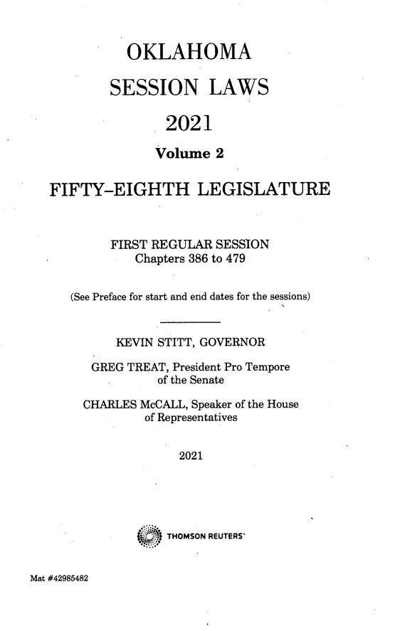 handle is hein.ssl/ssok0133 and id is 1 raw text is: OKLAHOMA
SESSION LAWS
2021
Volume 2
FIFTY-EIGHTH LEGISLATURE
FIRST REGULAR SESSION
Chapters 386 to 479
(See Preface for start and end dates for the sessions)
KEVIN STITT, GOVERNOR
GREG TREAT, President Pro Tempore
of the Senate
CHARLES McCALL, Speaker of the House
of Representatives
2021
THOMSON REUTERS

Mat #42985482


