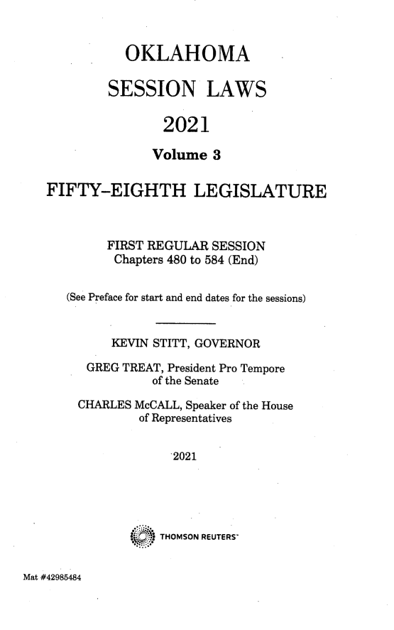 handle is hein.ssl/ssok0134 and id is 1 raw text is: OKLAHOMA
SESSION LAWS
2021
Volume 3

FIFTY-EIGHTH LEGISLATURE
FIRST REGULAR SESSION
Chapters 480 to 584 (End)
(See Preface for start and end dates for the sessions)
KEVIN STITT, GOVERNOR
GREG TREAT, President Pro Tempore
of the Senate
CHARLES McCALL, Speaker of the House
of Representatives
2021
* . 'THOMSON REUTERS'

Mat #42985484


