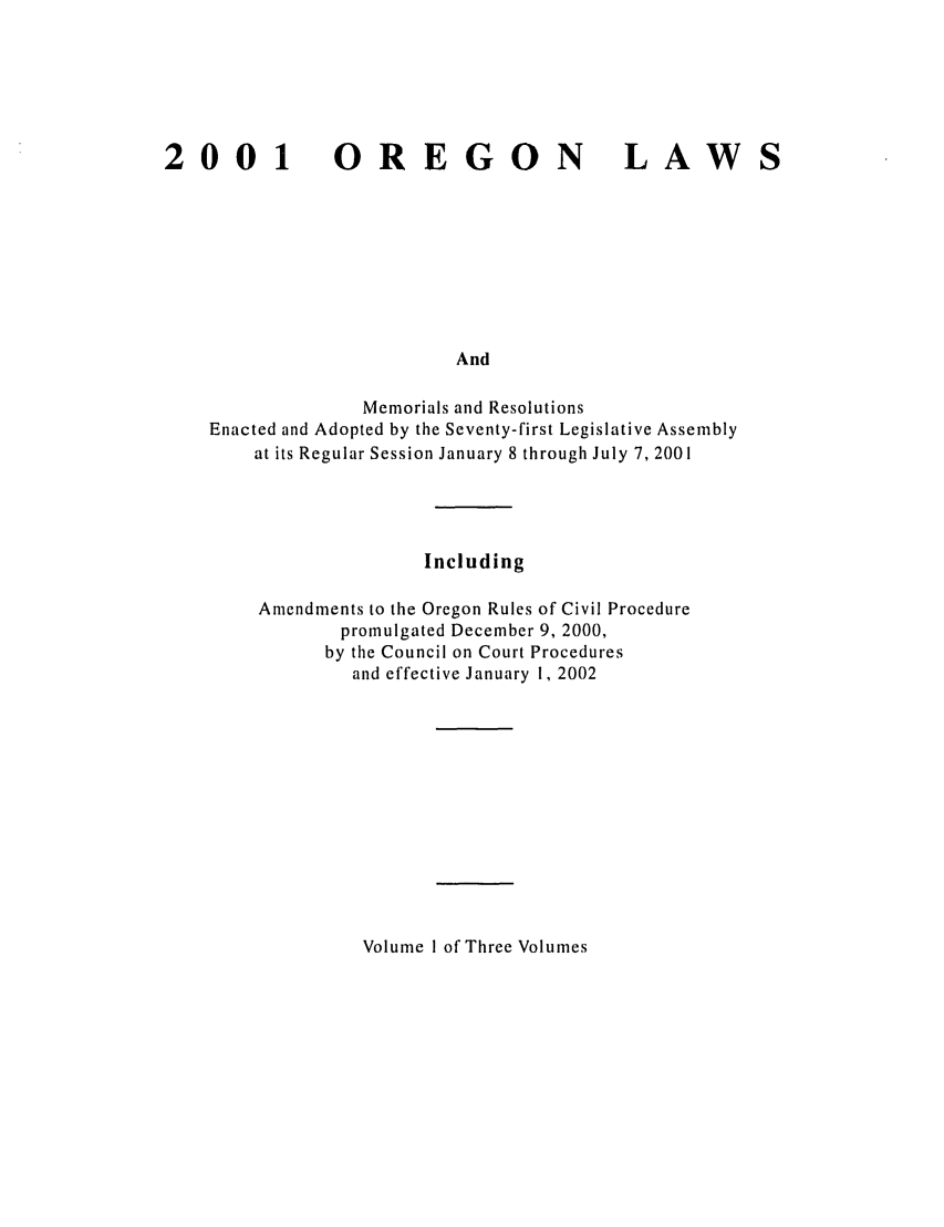 handle is hein.ssl/ssor0001 and id is 1 raw text is: 2001

OREGON

LAWS

And

Memorials and Resolutions
Enacted and Adopted by the Seventy-first Legislative Assembly
at its Regular Session January 8 through July 7, 2001
Including
Amendments to the Oregon Rules of Civil Procedure
promulgated December 9, 2000,
by the Council on Court Procedures
and effective January 1, 2002

Volume I of Three Volumes


