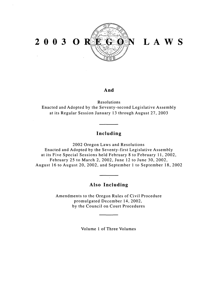 handle is hein.ssl/ssor0004 and id is 1 raw text is: 0030

LAW

And

Resolutions
Enacted and Adopted by the Seventy-second Legislative Assembly
at its Regular Session January 13 through August 27, 2003
Including
2002 Oregon Laws and Resolutions
Enacted and Adopted by the Seventy-first Legislative Assembly
at its Five Special Sessions held February 8 to February 11, 2002,
February 25 to March 2, 2002, June 12 to June 30, 2002,
August 16 to August 20, 2002, and September I to September 18, 2002
Also Including
Amendments to the Oregon Rules of Civil Procedure
promulgated December 14, 2002,
by the Council on Court Procedures

Volume 1 of Three Volumes


