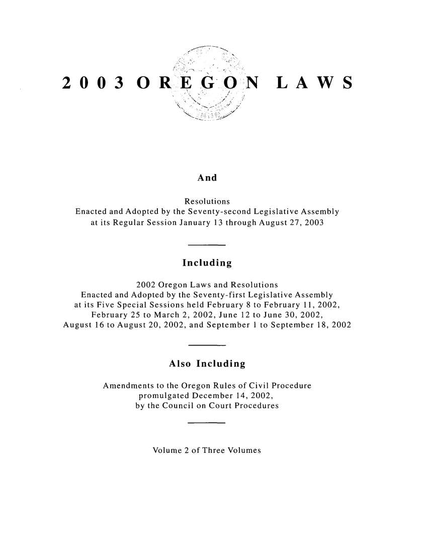 handle is hein.ssl/ssor0005 and id is 1 raw text is: 003 ORE G

0

N

LAW

- 4 4.-
.4.-- /
4.         7

And

Resolutions
Enacted and Adopted by the Seventy-second Legislative Assembly
at its Regular Session January 13 through August 27, 2003
Including
2002 Oregon Laws and Resolutions
Enacted and Adopted by the Seventy-first Legislative Assembly
at its Five Special Sessions held February 8 to February 11, 2002,
February 25 to March 2, 2002, June 12 to June 30, 2002,
August 16 to August 20, 2002, and September I to September 18, 2002
Also Including
Amendments to the Oregon Rules of Civil Procedure
promulgated December 14, 2002,
by the Council on Court Procedures

Volume 2 of Three Volumes


