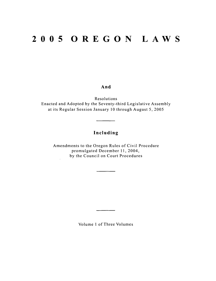 handle is hein.ssl/ssor0007 and id is 1 raw text is: 2005

OREGON

LAW

And

Resolutions
Enacted and Adopted by the Seventy-third Legislative Assembly
at its Regular Session January 10 through August 5, 2005
Including
Amendments to the Oregon Rules of Civil Procedure
promulgated December 11, 2004,
by the Council on Court Procedures

Volume 1 of Three Volumes


