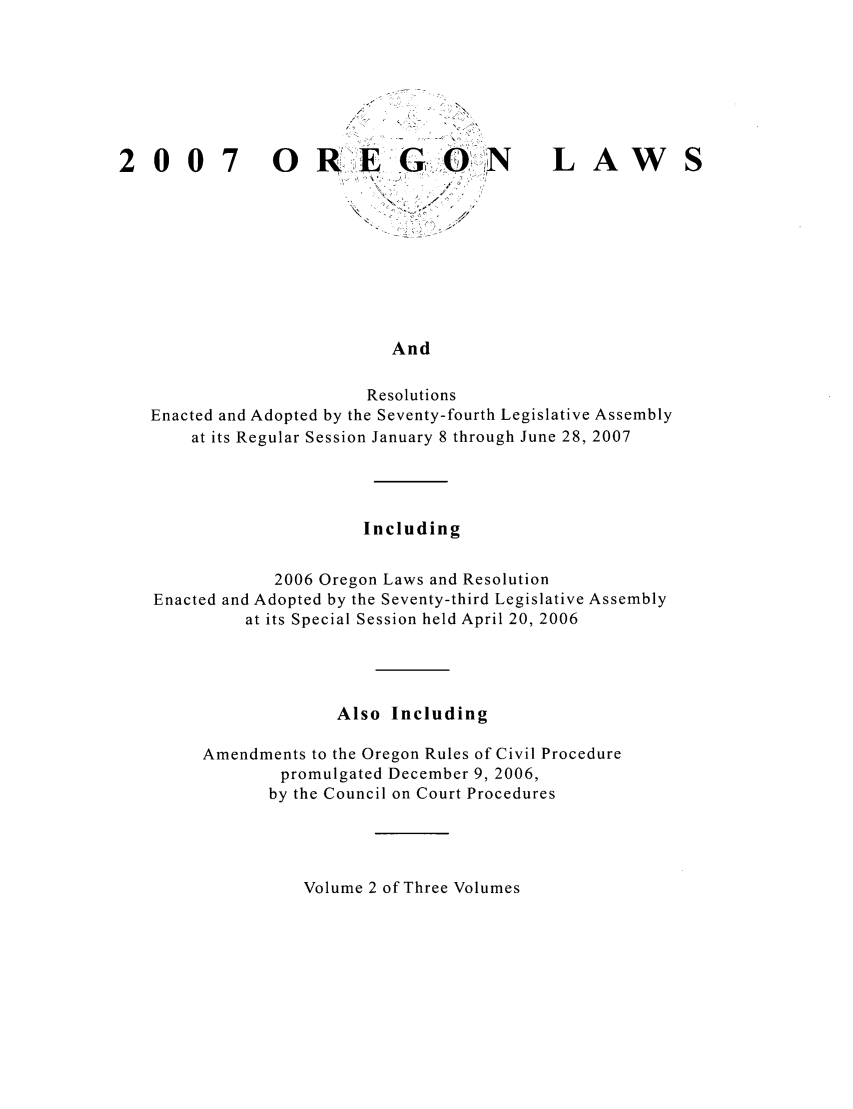 handle is hein.ssl/ssor0011 and id is 1 raw text is: 007

ORG,,,ON

LAW

And

Resolutions
Enacted and Adopted by the Seventy-fourth Legislative Assembly
at its Regular Session January 8 through June 28, 2007
Including
2006 Oregon Laws and Resolution
Enacted and Adopted by the Seventy-third Legislative Assembly
at its Special Session held April 20, 2006
Also Including
Amendments to the Oregon Rules of Civil Procedure
promulgated December 9, 2006,
by the Council on Court Procedures

Volume 2 of Three Volumes


