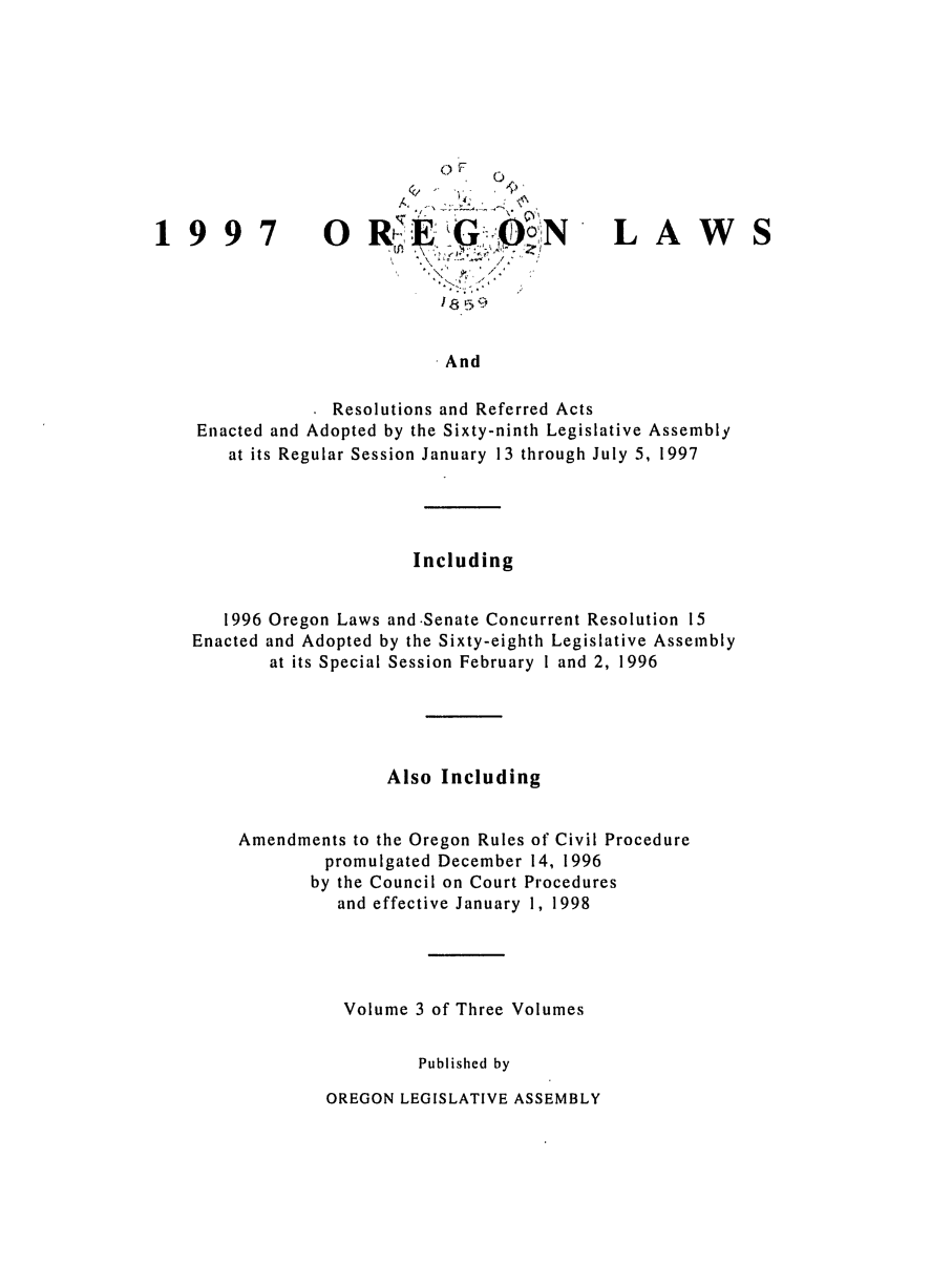 handle is hein.ssl/ssor0018 and id is 1 raw text is: OROG

LAW

18n9
And

Resolutions and Referred Acts
Enacted and Adopted by the Sixty-ninth Legislative Assembly
at its Regular Session January 13 through July 5, 1997
Including
1996 Oregon Laws and.Senate Concurrent Resolution 15
Enacted and Adopted by the Sixty-eighth Legislative Assembly
at its Special Session February 1 and 2, 1996
Also Including
Amendments to the Oregon Rules of Civil Procedure
promulgated December 14, 1996
by the Council on Court Procedures
and effective January 1, 1998
Volume 3 of Three Volumes
Published by

OREGON LEGISLATIVE ASSEMBLY

199


