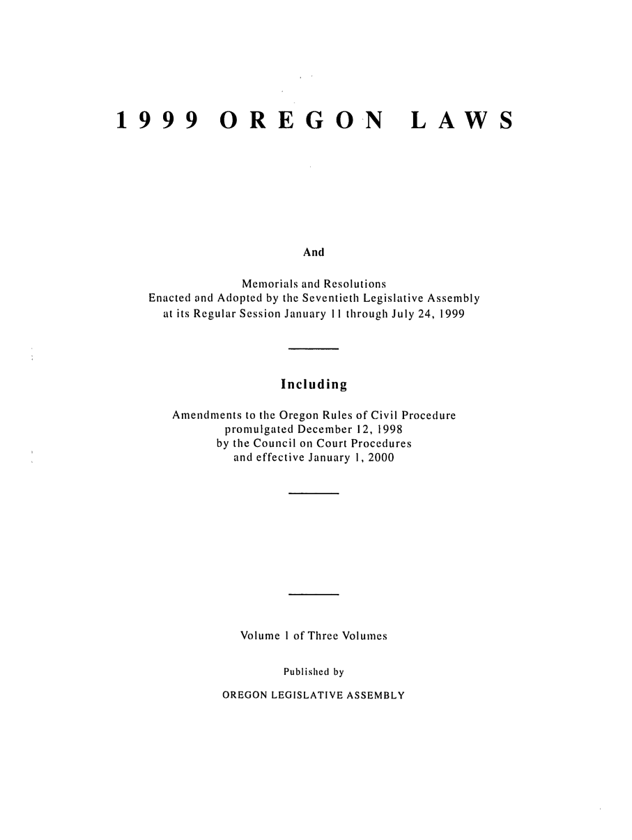 handle is hein.ssl/ssor0019 and id is 1 raw text is: 1999 OREGO N

LAWS

And

Memorials and Resolutions
Enacted and Adopted by the Seventieth Legislative Assembly
at its Regular Session January II through July 24, 1999
Including
Amendments to the Oregon Rules of Civil Procedure
promulgated December 12, 1998
by the Council on Court Procedures
and effective January 1, 2000
Volume I of Three Volumes
Published by

OREGON LEGISLATIVE ASSEMBLY


