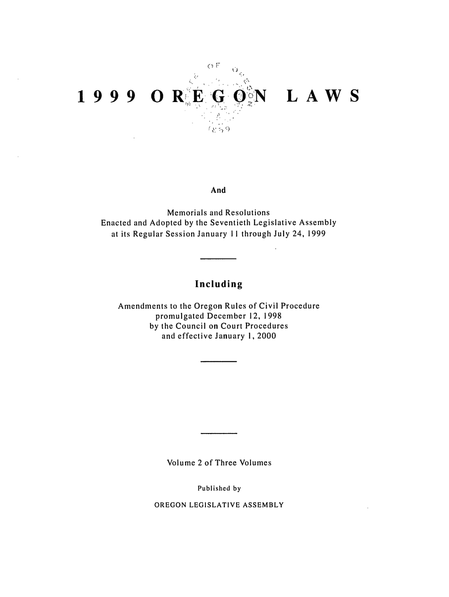 handle is hein.ssl/ssor0020 and id is 1 raw text is: CIF

1999  O R!'E

G

0,''

LAW

And
Memorials and Resolutions
Enacted and Adopted by the Seventieth Legislative Assembly
at its Regular Session January 11 through July 24, 1999

Including
Amendments to the Oregon Rules of Civil Procedure
promulgated December 12, 1998
by the Council on Court Procedures
and effective January 1, 2000
Volume 2 of Three Volumes
Published by

OREGON LEGISLATIVE ASSEMBLY


