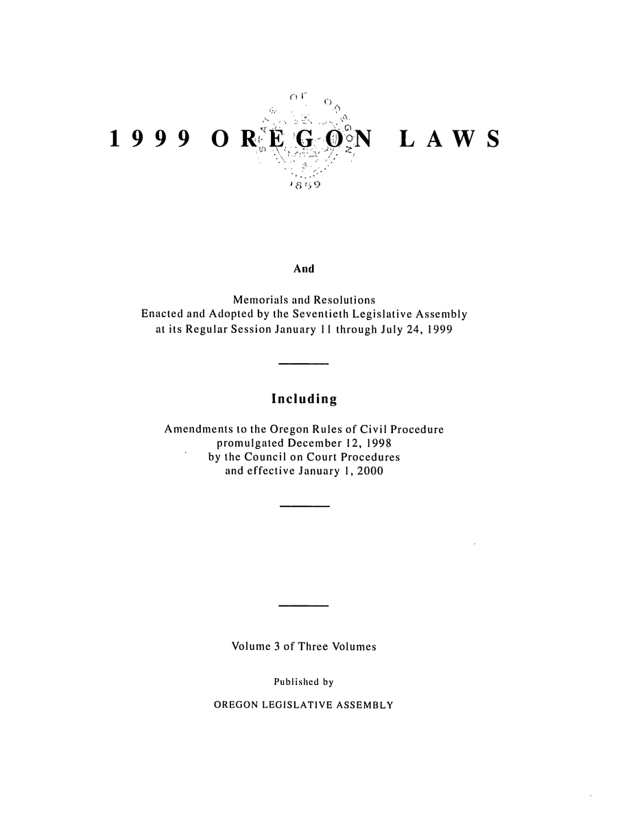 handle is hein.ssl/ssor0021 and id is 1 raw text is: 1999 0

RE 'G O oN
Qi 9,

LAW

And

Memorials and Resolutions
Enacted and Adopted by the Seventieth Legislative Assembly
at its Regular Session January 11 through July 24, 1999
Including
Amendments to the Oregon Rules of Civil Procedure
promulgated December 12, 1998
by the Council on Court Procedures
and effective January 1, 2000
Volume 3 of Three Volumes
Published by

OREGON LEGISLATIVE ASSEMBLY


