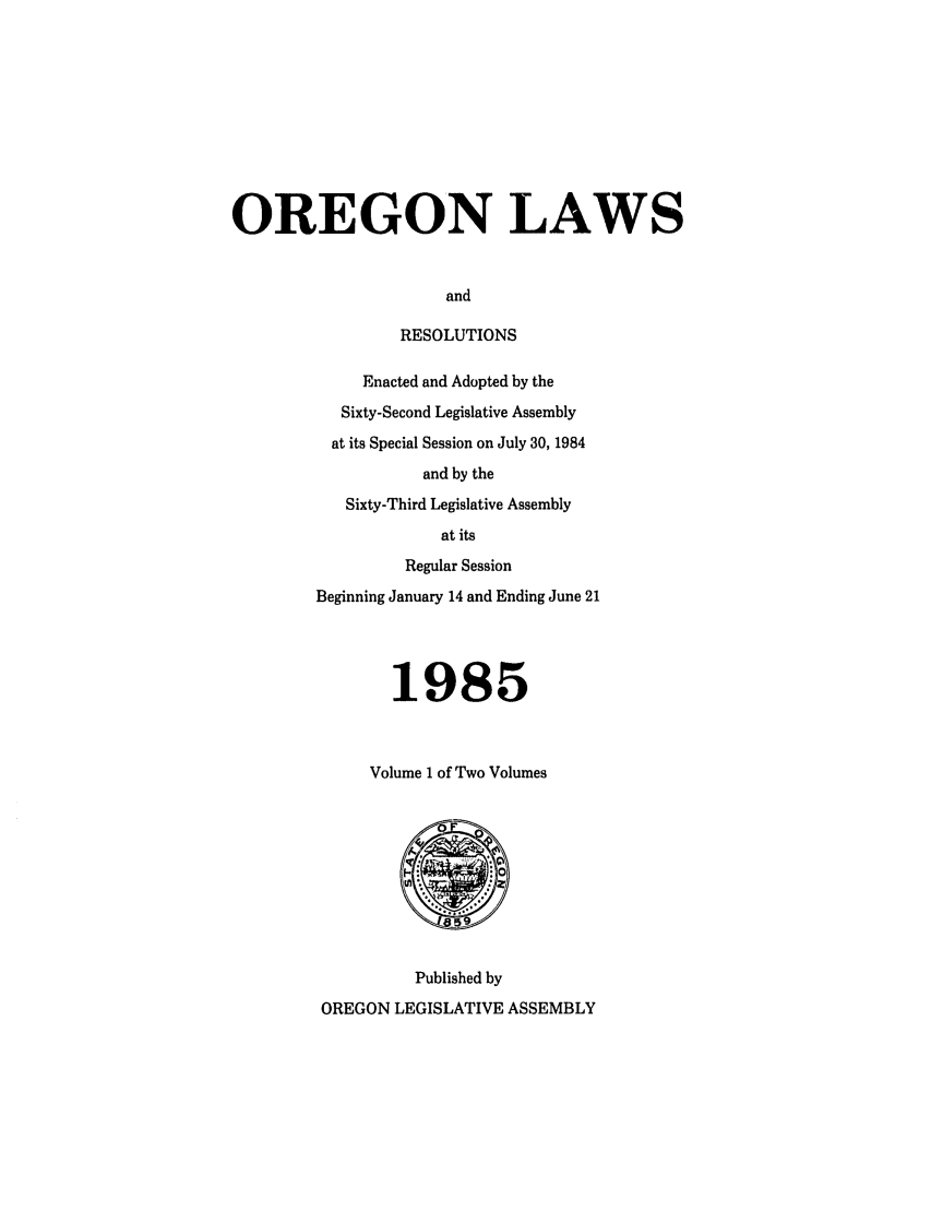 handle is hein.ssl/ssor0027 and id is 1 raw text is: OREGON LAWS
and
RESOLUTIONS

Enacted and Adopted by the
Sixty-Second Legislative Assembly
at its Special Session on July 30, 1984
and by the
Sixty-Third Legislative Assembly
at its
Regular Session
Beginning January 14 and Ending June 21
1985
Volume I of Two Volumes

Published by
OREGON LEGISLATIVE ASSEMBLY


