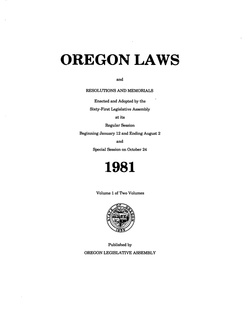 handle is hein.ssl/ssor0034 and id is 1 raw text is: OREGON LAWS
and
RESOLUTIONS AND MEMORIALS

Enacted and Adopted by the
Sixty-First Legislative Assembly
at its
Regular Session
Beginning January 12 and Ending August 2
and
Special Session on October 24
1981
Volume 1 of Two Volumes

Published by
OREGON LEGISLATIVE ASSEMBLY


