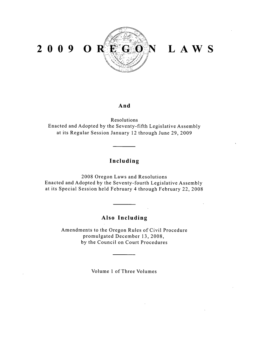 handle is hein.ssl/ssor0039 and id is 1 raw text is: 009 0

LAW

And

Resolutions
Enacted and Adopted by the Seventy-fifth Legislative Assembly
at its Regular Session January 12 through June 29, 2009
Including
2008 Oregon Laws and Resolutions
Enacted and Adopted by the Seventy-fourth Legislative Assembly
at its Special Session held February 4 through February 22, 2008
Also Including
Amendments to the Oregon Rules of Civil Procedure
promulgated December 13, 2008,
by the Council on Court Procedures

Volume 1 of Three Volumes


