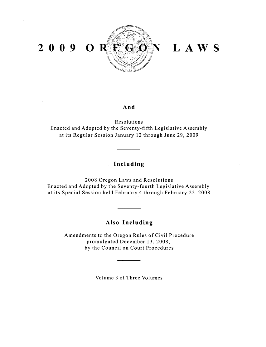 handle is hein.ssl/ssor0041 and id is 1 raw text is: 0\ 0{  9  0X R         .... G         L   A    W
\<
And
Resolutions
Enacted and Adopted by the Seventy-fifth Legislative Assembly
at its Regular Session January 12 through June 29, 2009

Including
2008 Oregon Laws and Resolutions
Enacted and Adopted by the Seventy-fourth Legislative Assembly
at its Special Session held February 4 through February 22, 2008
Also Including
Amendments to the Oregon Rules of Civil Procedure
promulgated December 13, 2008,
by the Council on Court Procedures

Volume 3 of Three Volumes


