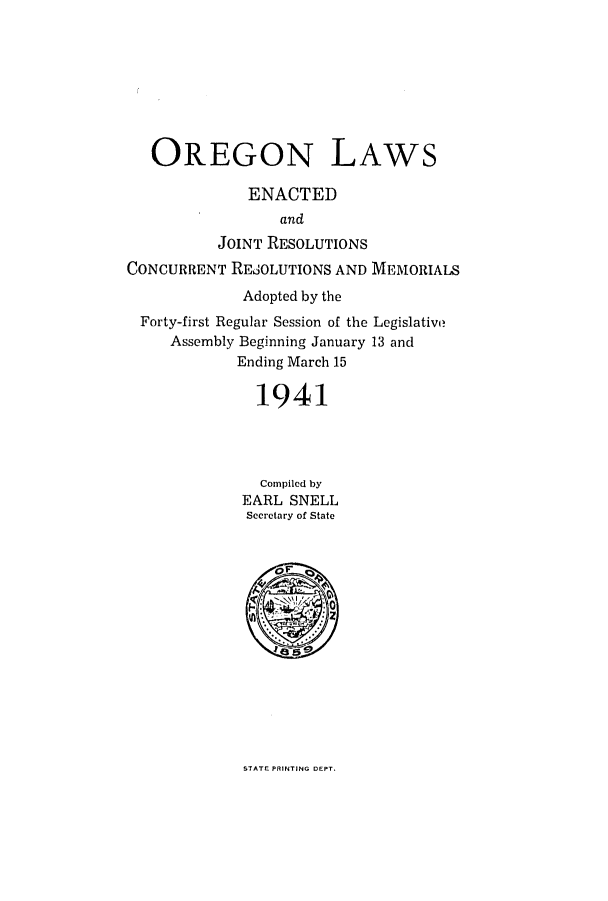 handle is hein.ssl/ssor0042 and id is 1 raw text is: OREGON LAWS
ENACTED
and
JOINT RESOLUTIONS
CONCURRENT REjOLUTIONS AND MEMORIALS
Adopted by the
Forty-first Regular Session of the Legislative
Assembly Beginning January 13 and
Ending March 15
1941
Compiled by
EARL SNELL
Secretary of State

STATE PRINTING DEPT.


