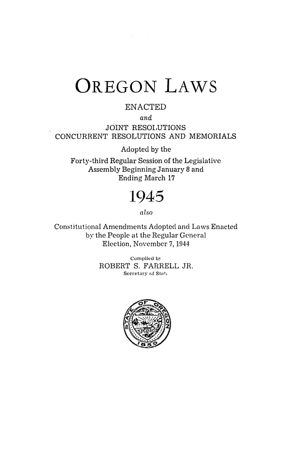 handle is hein.ssl/ssor0044 and id is 1 raw text is: OREGON LAWS
ENACTED
and
JOINT RESOLUTIONS
CONCURRENT RESOLUTIONS AND MEMORIALS
Adopted by the
Forty-third Regular Session of the Legislative
Assembly Beginning January 8 and
Ending March 17
1945
also
Constitutional Amendments Adopted and Laws Enacted
by the People at the Regular General
Election, November 7,1944
Compiled by
ROBERT S. FARRELL JR.
Secretary of Stal



