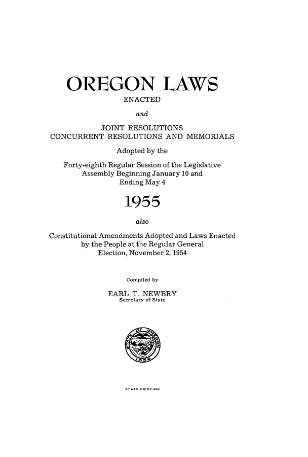 handle is hein.ssl/ssor0049 and id is 1 raw text is: OREGON LAWS
ENACTED
and
JOINT RESOLUTIONS
CONCURRENT RESOLUTIONS AND MEMORIALS
Adopted by the
Forty-eighth Regular Session of the Legislative
Assembly Beginning January 10 and
Ending May 4
1955
also
Constitutional Amendments Adopted and Laws Enacted
by the People at the Regular General
Election, November 2, 1954
Compiled by
EARL T. NEWBRY
Secretary of State

STATE PRINTING


