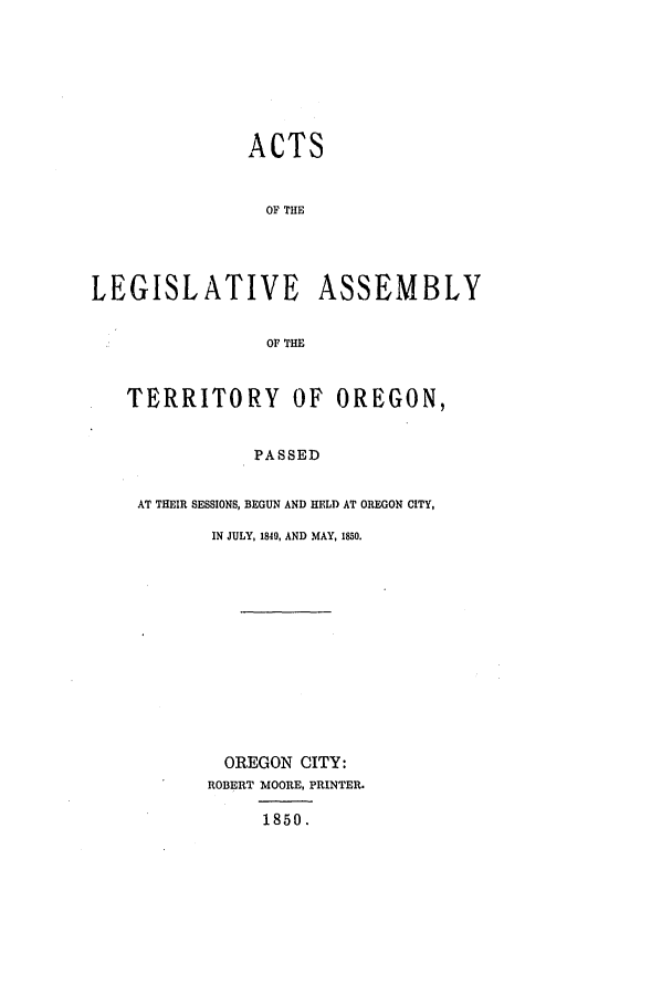 handle is hein.ssl/ssor0071 and id is 1 raw text is: ACTS
OF THE
LEGISLATIVE ASSEMBLY
OF THE
TERRITORY OF OREGON,
PASSED
AT THEIR SESSIONS, BEGUN AND HELD AT OREGON CITY,
IN JULY, 1840, AND MAY, 1850.

OREGON CITY:
ROBERT MOORE, PRINTER.
1850.


