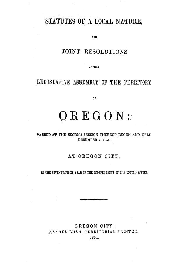 handle is hein.ssl/ssor0073 and id is 1 raw text is: STATUTES OF A LOCAL NATURE,
AND
JOINT RESOLUTIONS
OF THE
LEGISLATI'VE ASSEMBLY OF THE TERRITORY
Or

OREGON

:'

PASSED AT THE SECOND SESSION THEREOF, BEGUN AND HELD
DECEMBER 2, 1850,
AT OREGON CITY,
IN TIE SEVENTYFlFTH YEAR OF THE INDEPENDENCE OF THE UNITED STATES.
OREGON CITY:
ASAHEL BUSH, TERRITORIAL PRINTER.
1851.


