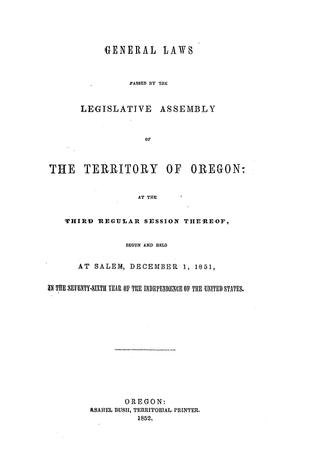 handle is hein.ssl/ssor0074 and id is 1 raw text is: GENERAL LAWS
PASSED BY T.HE

LEGISLATIVE

ASSEMBLY

OF

THE TERRITORY OF OREGON:
AT THE
THIRD    REGULAR SESSION THEREOF,
BEGUN AND HELD
AT SALEM, DECEMBER 1, 1851,
IN TiHE: .EVENTY-IXTH YEAR -OF THE INDEFENDENCE OF THE UNITED STATE&
OREGON:
ASAHEL BUSH, TERRITORIAL-PRINTER,
1852,


