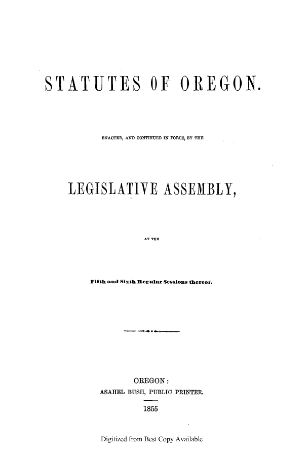 handle is hein.ssl/ssor0080 and id is 1 raw text is: STATUTES OF OREGON.
ENACTED, AND CONTINUED IN FORCE, BY THE
LEGISLATIVE ASSEMBLY,
AT T E i
Fifth and Sixth Regular Sessions thereof.

OREGON:
ASAHEL BUSH, PUBLIC PRINTER.
1855
Digitized from Best Copy Available


