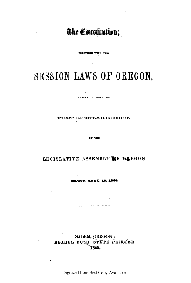 handle is hein.ssl/ssor0086 and id is 1 raw text is: TOGETHER WITH THE
SESSION LAWS OF OREGON,
EN.ACTED DURING THlE
PIBST EGTTLAB SESSIOST
OF THE
LEGISLATIVE ASSEMBLY  F 9.1EGON

amGN, SEPT. 10, 1160.
SALEMO.REGON:
ASAHEL BUSII, 'TATE PRINTER.
'1860-

Digitized from Best Copy Available


