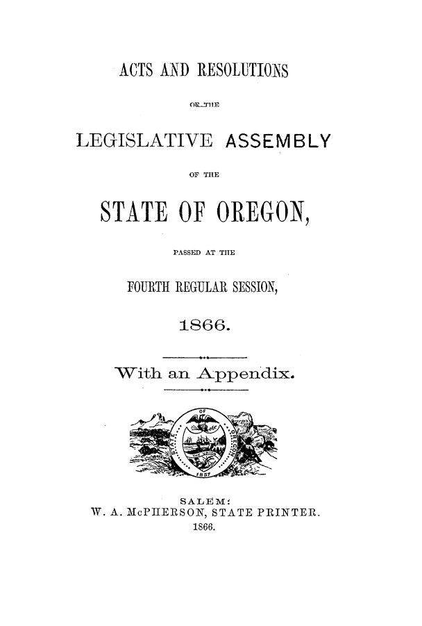 handle is hein.ssl/ssor0089 and id is 1 raw text is: ACTS AND RESOLUTIONS
OR-'T3im

LEGISLATIVE

ASSEMBLY

OF THLE

STATE OF OREGON
PASSED AT THE
FOURTH REGULAR SESSION,
1866.

With an Appendix.

SAL E M
W. A. M1cPIIERSON, STATE PRINTER.
1866.



