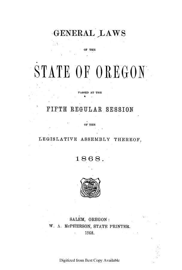 handle is hein.ssl/ssor0090 and id is 1 raw text is: GENERAL ,LAWS

OF TflU
STATE OF OREGON
1'AS9fl  A~T THlE
PIFTH REGULAR SESSION
OF THE

LEGISLATIVE ASSEMBLY

THEREOF,

1868.
SALEM, OREGON:
W. A. McPHERSON, STATE? PRINTER.
-1888.

Digitized from Best Copy Available


