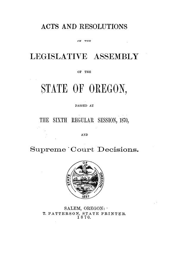 handle is hein.ssl/ssor0091 and id is 1 raw text is: ACTS AND RESOLUTIONS
AW1  TY11'

LEGISLATIVE

ASSEMBLY

OF THE

STATE OF OREGON,
PASSED AT

THE SIXTH

REGULAR    SESSION, 1870,

AND

Suprene Court Decisions.
O F
:THE*:
1857
SALEM, OREGON:
T. PATTERSON, STATE PRINTER.
18 70.


