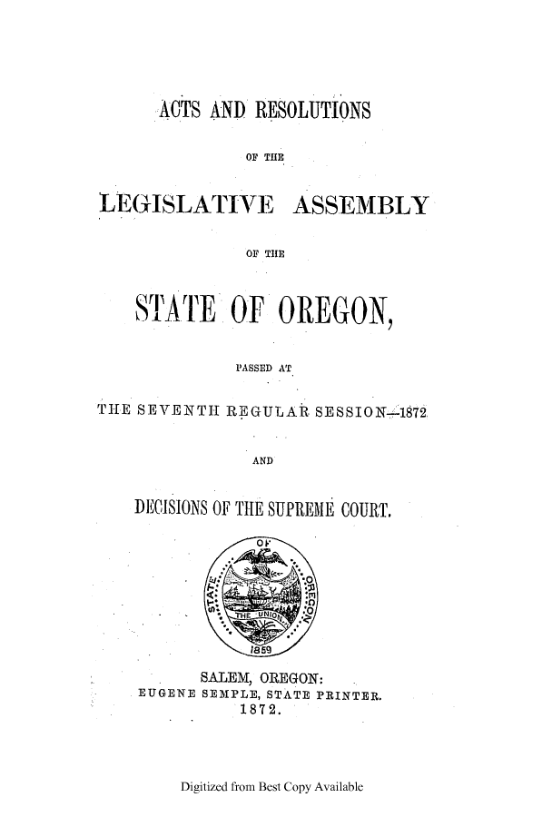 handle is hein.ssl/ssor0092 and id is 1 raw text is: ACTS AND RESOLUTIONS
OF THE
LEGISLATIVE ASSEMBLY
OF THE
STATE OF OREGON,
PASSED AT
THE SEVENTH REGULAR SESSION-1872
AND

DECISIONS OF THE SUPREME COURT.

SALEM, OREGON:
EUGENE SEMPLE, STATE PRINTER.
1872.

Digitized from Best Copy Available


