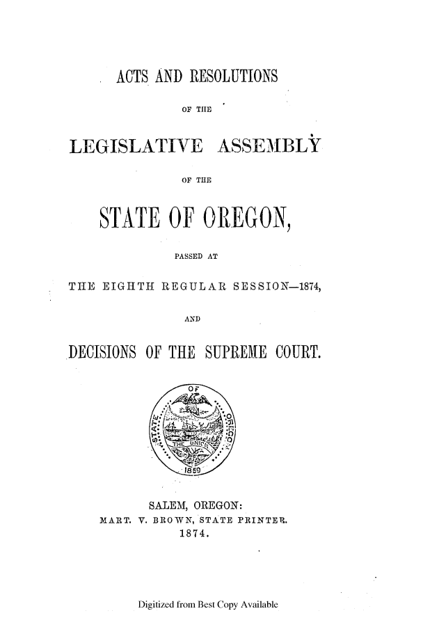 handle is hein.ssl/ssor0093 and id is 1 raw text is: ACTS AND RESOLUTIONS
OF THE

LEGISLATIVE

ASSEMBLY

OF THE

STATE OF OREGON,
PASSED AT
THE EIGHTH REGULAR SESSION-1874,
AND
DECISIONS OF THE SUPREHE COURT.

SALEM, OREGON:
MART. V. BROWN, STATE PRINTER.
1874.

Digitized from Best Copy Available


