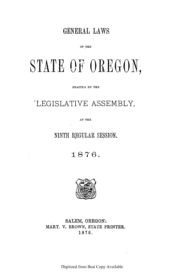 handle is hein.ssl/ssor0094 and id is 1 raw text is: GENERAL LAWS
Or THE
STATE OF OREGON,
ENACTED 13Y THE
'LEGISLATIVE ASSEMBLY,
AT T E
NINTH REGULAR SES$SION.

1876.

SALEM, OREGON:
MART. V. BROWN, STATE PRINTER.
1876.

Digitized from Best Copy Available


