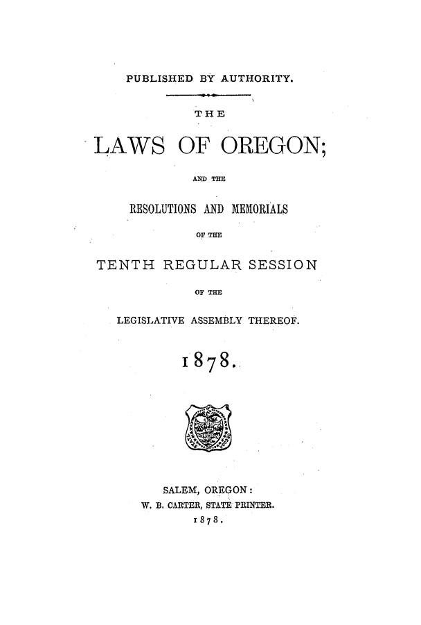handle is hein.ssl/ssor0095 and id is 1 raw text is: PUBLISHED BY AUTHORITY.

THE
LAWS OF OREGON;
AND THE
RESOLUTIONS AND MEMORIALS
OF THE
TENTH REGULAR SESSION
OF THE
LEGISLATIVE ASSEMBLY THEREOF.

187 8..

SALEM, OREGON:
W. B. CARTER, STATE PRINTER.
1 87 8 .


