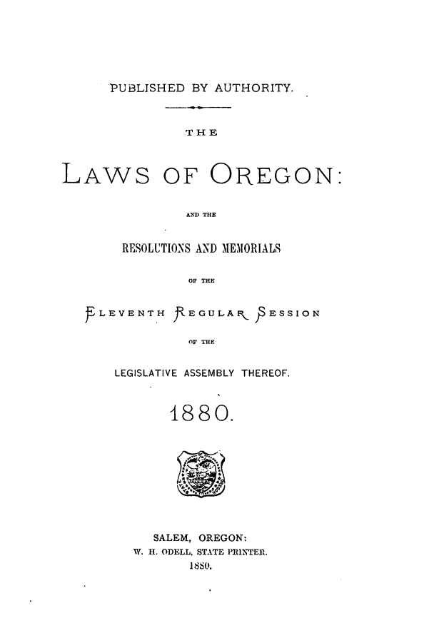 handle is hein.ssl/ssor0096 and id is 1 raw text is: PUBLISHED BY AUTHORITY.

THE

LAWS

OF OREGON:

AND THE

RESOLUTIONS AND MEMORIALS
OF THE
LEVENTH fEGULAR.. PESSION
OF THE

LEGISLATIVE ASSEMBLY THEREOF.
1880.

SALEM, OREGON:
W. H. ODELL, STATE PRINTER.
1880.


