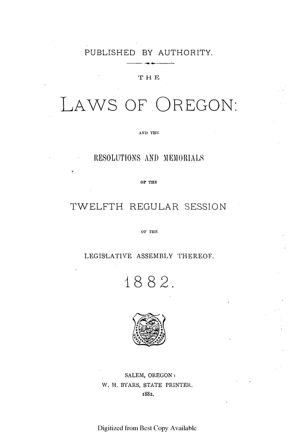 handle is hein.ssl/ssor0097 and id is 1 raw text is: PUBLISHED BY AUTHORITY.

T H E

LAWS

OF OREGON:

AND THE

RESOLUTIONS AND MlEMORIALS
OP THE
TWELFTH REGULAR SESSION
OF THE
LEGISLATIVE ASSEMBLY THEREOF.
1882.

SALEM, OREGON:
W. H. BYARS, STATE PRINTER.
1882.

Digitized from Best Copy Available


