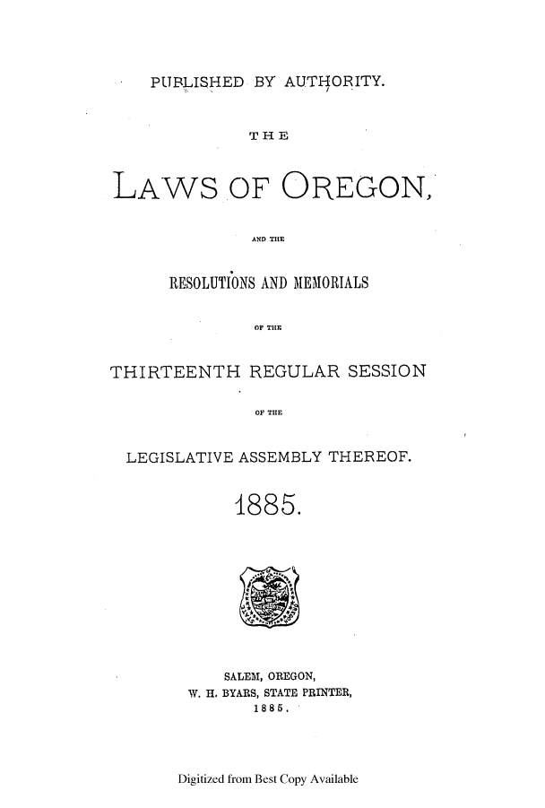 handle is hein.ssl/ssor0098 and id is 1 raw text is: PUBLISHED BY AUTHORITY.

THE
LAWS OF OREGON,
AND THE
RESOLUTIONS AND MEMORIALS
Or THE
THIRTEENTH REGULAR SESSION
OF THE
LEGISLATIVE ASSEMBLY THEREOF.

1885.

SALEM, OREGON,
W. H. BYARS, STATE PRINTER,
1885.

Digitized from Best Copy Available


