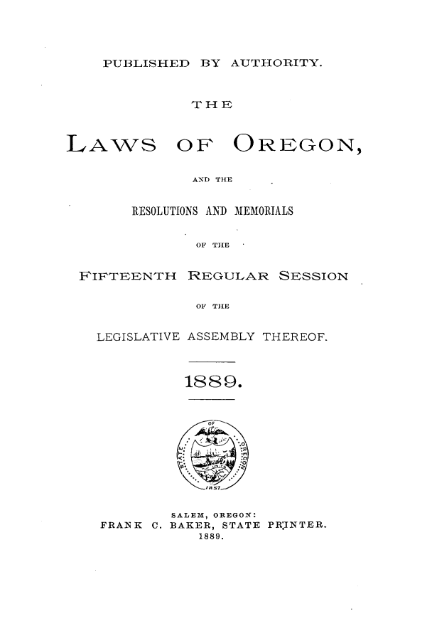 handle is hein.ssl/ssor0101 and id is 1 raw text is: PUBLISHED BY AUTHORITY.

THE

LAWS

OF OREGON,

AND THE

RESOLUTIONS AND MEMORIALS
OF THE
FIFTEENTH     IREGULAR SESSION
OF THE
LEGISLATIVE ASSEMBLY THEREOF.
1889.

FRANK C.

SALEM, OREGON:
BAKER, STATE PRINTER.
1889.


