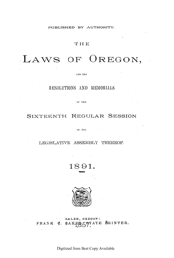 handle is hein.ssl/ssor0102 and id is 1 raw text is: PUBLISHED BY AUTHORITY.

rT H4 E

LAWS

OF OREGON,

AN1) TillE

RESOLUTIONS AND MEMORIALS
I il TI!II;
SIXTEENTH      REGULAR       SEzSSION
II' Till.E

LEGISLATIVE ASSEMBLY THEREOF.
1 8 91.

SALEM, OREGON:
FRANK (f. 1)AIK     TE 1%RIN'TER.

Digitized from Best Copy Available


