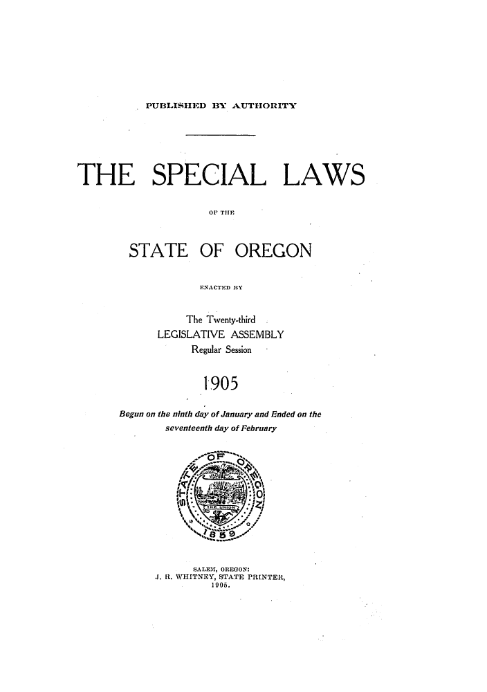handle is hein.ssl/ssor0113 and id is 1 raw text is: PUBLISH1ED BY AUTHORITY

THE SPECIAL LAWS
OF' THEf
STATE OF OREGON
ENACTED BY

The Twenty-third ,
LEGISLATIVE ASSEMBLY
Regular Session
1905
Begun on the ninth day of January and Ended on the
seventeenth day of February

SALEM, OREGON:
J. It. WHITNEY, STATE PRINTER,
1905.



