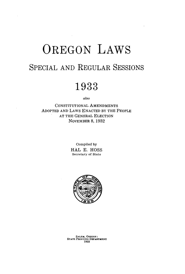 handle is hein.ssl/ssor0129 and id is 1 raw text is: OREGON LAWS
SPECIAL AND REGULAR SESSIONS
1933
also
CONSTITUTIONAL AMENDMENTS
ADOPTED AND LAWS ENACTED BY THE PEOPLE
AT THE GENERAL ELECTION
NOVEMBER 8, 1932

Compiled by
HAL E. HOSS
Secretary of State
SALEM. OREGON:
STATE PRINTING DEPARTMENT
1933


