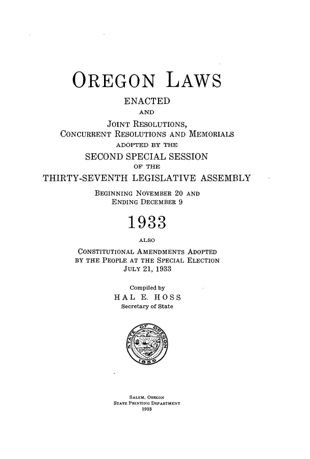 handle is hein.ssl/ssor0130 and id is 1 raw text is: OREGON LAWS
ENACTED
AND
JOINT RESOLUTIONS,
CONCURRENT RESOLUTIONS AND MEMORIALS
ADOPTED BY THE
SECOND SPECIAL SESSION
OF THE
THIRTY-SEVENTH LEGISLATIVE ASSEMBLY
BEGINNING NOVEMBER 20 AND
ENDING DECEMBER 9
1933
ALSO
CONSTITUTIONAL AMENDMENTS ADOPTED
BY THE PEOPLE AT THE SPECIAL ELECTION
JULY 21, 1933
Compiled by
HAL E. HOSS
Secretary of State
SALEM, OREGON
STATE PRINTING DEPARTMENT
1933


