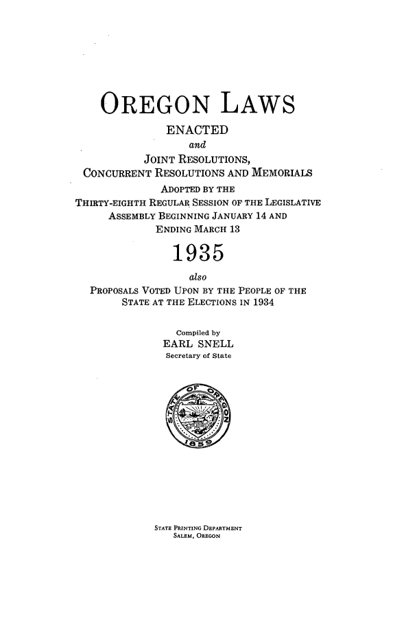 handle is hein.ssl/ssor0131 and id is 1 raw text is: OREGON LAWS
ENACTED
and
JOINT RESOLUTIONS,
CONCURRENT RESOLUTIONS AND MEMORIALS
ADOPTED BY THE
THIRTY-EIGHTH REGULAR SESSION OF THE LEGISLATIVE
ASSEMBLY BEGINNING JANUARY 14 AND
ENDING MARCH 13
1935
also
PROPOSALS VOTED UPON BY THE PEOPLE OF THE
STATE AT THE ELECTIONS IN 1934
Compiled by
EARL SNELL
Secretary of State

STATE PRINTING DEPARTMENT
SALEM, OREGON



