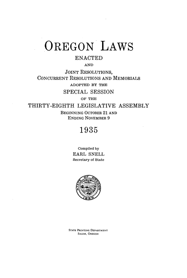 handle is hein.ssl/ssor0132 and id is 1 raw text is: OREGON LAWS
ENACTED
AND
JOINT RESOLUTIONS,
CONCURRENT RESOLUTIONS AND MEMORIALS
ADOPTED BY THE
SPECIAL SESSION
OF THE
THIRTY-EIGHTH LEGISLATIVE ASSEMBLY
BEGINNING OCTOBER 21 AND
ENDING NOVEMBER 9
1935
Compiled by
EARL SNELL
Secretary of State

STATE PRINTING DEPARTMENT
SALEM, OREGON


