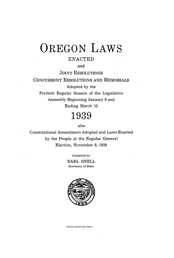 handle is hein.ssl/ssor0134 and id is 1 raw text is: OREGON LAWS
ENACTED
and
JOINT RESOLUTIONS
CONCURRENT RESOLUTIONS AND MEMORIALS
Adopted by the
Fortieth Regular Session of the Legislative
Assembly Beginning January 9 and
Ending March 15
1939
also
Constitutional Amendment Adopted and Laws Enacted
by the People at the Regular General
Election, November 8, 1938
Compiled by
EARL SNELL
Secretary of State

STATE PRINTING DEPT.


