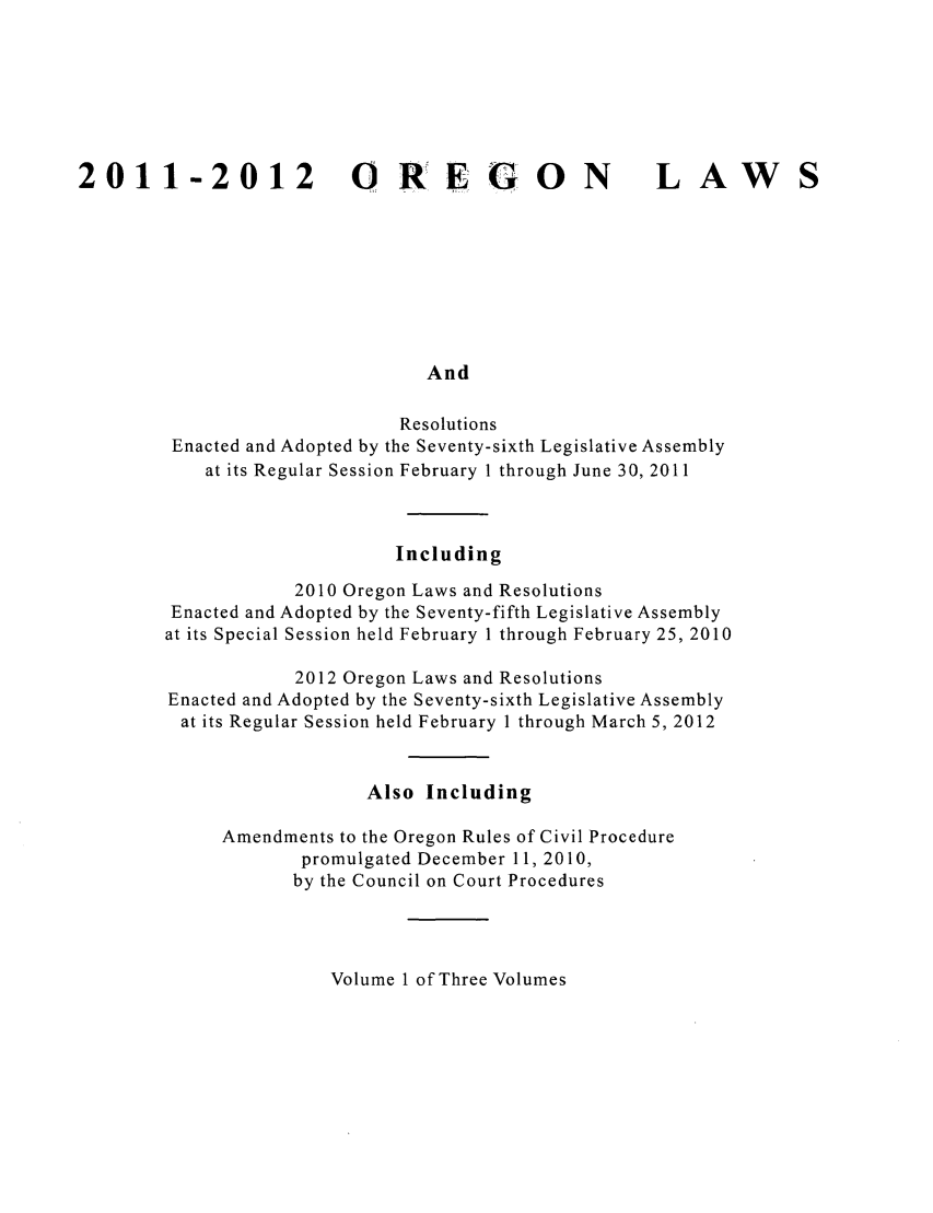 handle is hein.ssl/ssor0135 and id is 1 raw text is: 2011-2012 O REGON                                          LAW
And
Resolutions
Enacted and Adopted by the Seventy-sixth Legislative Assembly
at its Regular Session February 1 through June 30, 2011

Including
2010 Oregon Laws and Resolutions
Enacted and Adopted by the Seventy-fifth Legislative Assembly
at its Special Session held February 1 through February 25, 2010
2012 Oregon Laws and Resolutions
Enacted and Adopted by the Seventy-sixth Legislative Assembly
at its Regular Session held February 1 through March 5, 2012
Also Including
Amendments to the Oregon Rules of Civil Procedure
promulgated December 11, 2010,
by the Council on Court Procedures

Volume 1 of Three Volumes


