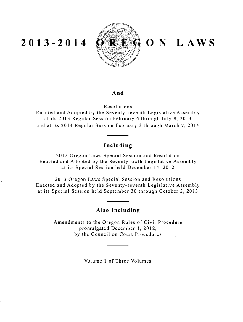 handle is hein.ssl/ssor0138 and id is 1 raw text is: 2013-2014

ON LAWS

And

Resolutions
Enacted and Adopted by the Seventy-seventh Legislative Assembly
at its 2013 Regular Session February 4 through July 8, 2013
and at its 2014 Regular Session February 3 through March 7, 2014
Including
2012 Oregon Laws Special Session and Resolution
Enacted and Adopted by the Seventy-sixth Legislative Assembly
at its Special Session held December 14, 2012
2013 Oregon Laws Special Session and Resolutions
Enacted and Adopted by the Seventy-seventh Legislative Assembly
at its Special Session held September 30 through October 2, 2013
Also Including
Amendments to the Oregon Rules of Civil Procedure
promulgated December 1, 2012,
by the Council on Court Procedures

Volume 1 of Three Volumes


