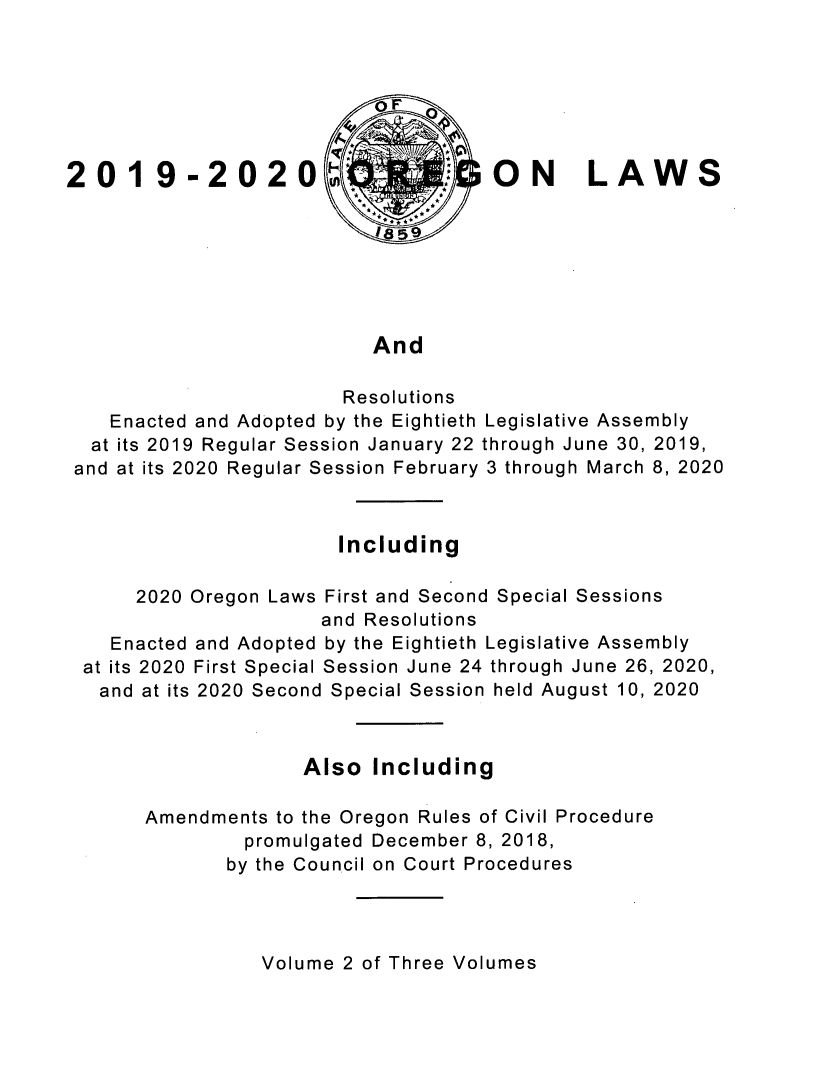 handle is hein.ssl/ssor0148 and id is 1 raw text is: oF
2019-2020                           ON LAWS
And
Resolutions
Enacted and Adopted by the Eightieth Legislative Assembly
at its 2019 Regular Session January 22 through June 30, 2019,
and at its 2020 Regular Session February 3 through March 8, 2020
Including
2020 Oregon Laws First and Second Special Sessions
and Resolutions
Enacted and Adopted by the Eightieth Legislative Assembly
at its 2020 First Special Session June 24 through June 26, 2020,
and at its 2020 Second Special Session held August 10, 2020
Also Including
Amendments to the Oregon Rules of Civil Procedure
promulgated December 8, 2018,
by the Council on Court Procedures

Volume 2 of Three Volumes


