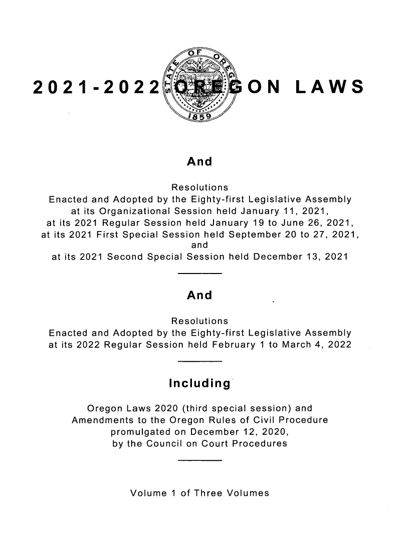 handle is hein.ssl/ssor0150 and id is 1 raw text is: 2021 -2022 #ON                             LAWS
And
Resolutions
Enacted and Adopted by the Eighty-first Legislative Assembly
at its Organizational Session held January 11, 2021,
at its 2021 Regular Session held January 19 to June 26, 2021,
at its 2021 First Special Session held September 20 to 27, 2021,
and
at its 2021 Second Special Session held December 13, 2021
And
Resolutions
Enacted and Adopted by the Eighty-first Legislative Assembly
at its 2022 Regular Session held February 1 to March 4, 2022
Including
Oregon Laws 2020 (third special session) and
Amendments to the Oregon Rules of Civil Procedure
promulgated on December 12, 2020,
by the Council on Court Procedures

Volume 1 of Three Volumes


