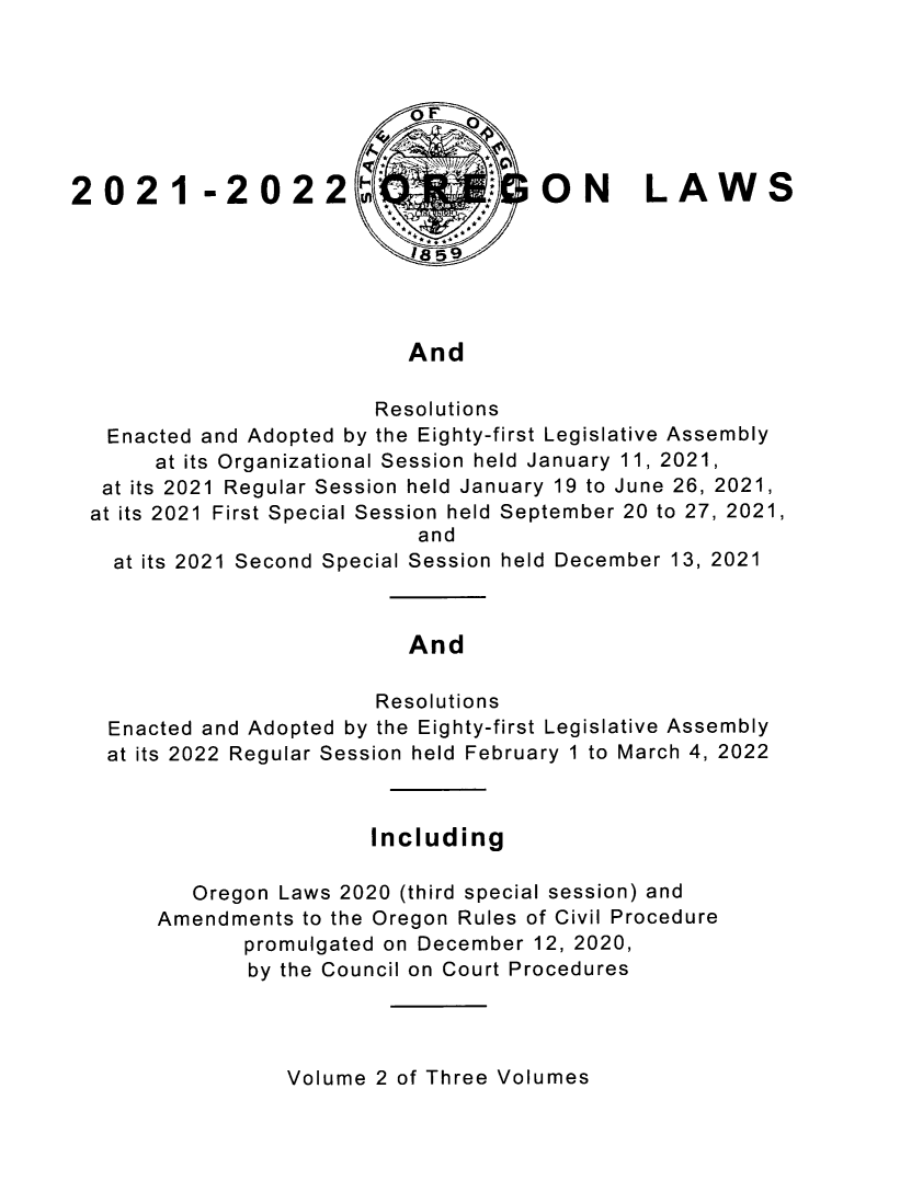 handle is hein.ssl/ssor0151 and id is 1 raw text is: °FoF
2 02 1- 2 02 2t~- -ON                      LAW       S
And
Resolutions
Enacted and Adopted by the Eighty-first Legislative Assembly
at its Organizational Session held January 11, 2021,
at its 2021 Regular Session held January 19 to June 26, 2021,
at its 2021 First Special Session held September 20 to 27, 2021,
and
at its 2021 Second Special Session held December 13, 2021
And
Resolutions
Enacted and Adopted by the Eighty-first Legislative Assembly
at its 2022 Regular Session held February 1 to March 4, 2022
Including
Oregon Laws 2020 (third special session) and
Amendments to the Oregon Rules of Civil Procedure
promulgated on December 12, 2020,
by the Council on Court Procedures

Volume 2 of Three Volumes


