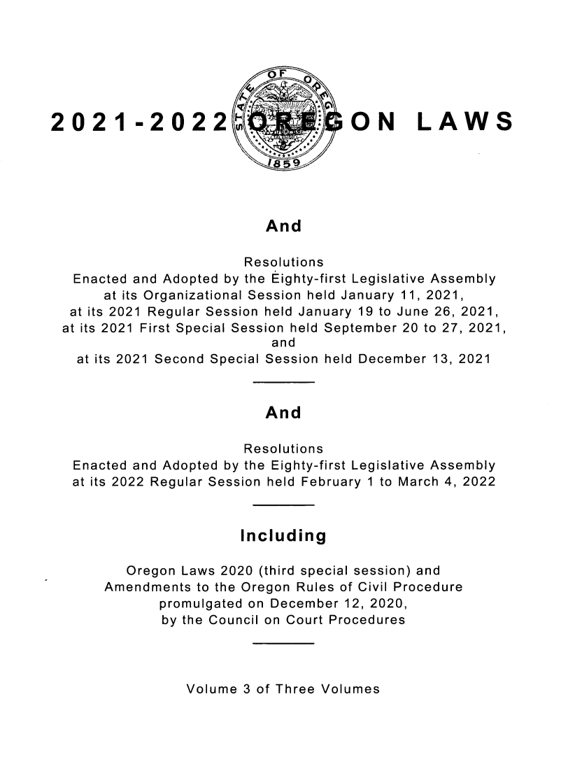 handle is hein.ssl/ssor0152 and id is 1 raw text is: OF
2021 -2022                         ON LAWS
And
Resolutions
Enacted and Adopted by the Eighty-first Legislative Assembly
at its Organizational Session held January 11, 2021,
at its 2021 Regular Session held January 19 to June 26, 2021,
at its 2021 First Special Session held September 20 to 27, 2021,
and
at its 2021 Second Special Session held December 13, 2021
And
Resolutions
Enacted and Adopted by the Eighty-first Legislative Assembly
at its 2022 Regular Session held February 1 to March 4, 2022
Including
Oregon Laws 2020 (third special session) and
Amendments to the Oregon Rules of Civil Procedure
promulgated on December 12, 2020,
by the Council on Court Procedures

Volume 3 of Three Volumes


