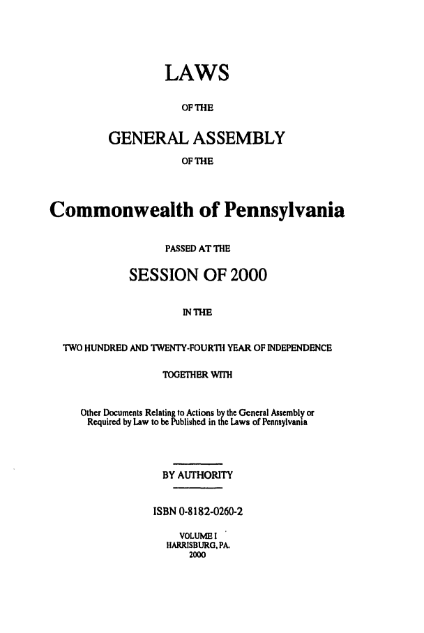 handle is hein.ssl/sspa0001 and id is 1 raw text is: LAWS
OF THE
GENERAL ASSEMBLY
OF THE
Commonwealth of Pennsylvania
PASSED AT THE
SESSION OF 2000
IN THE
TWO HUNDRED AND TWENTY-FOURTH YEAR OF INDEPENDENCE
TOGETHER WITH
Other Documents Relating to Actions by the Gcneral Assembly or
Required by Law to be Published in the Laws of Pennsylvania
BY AUTHORITY
ISBN 0-8182-0260-2
VOLUME I
HARRISBURG, PA.
2000


