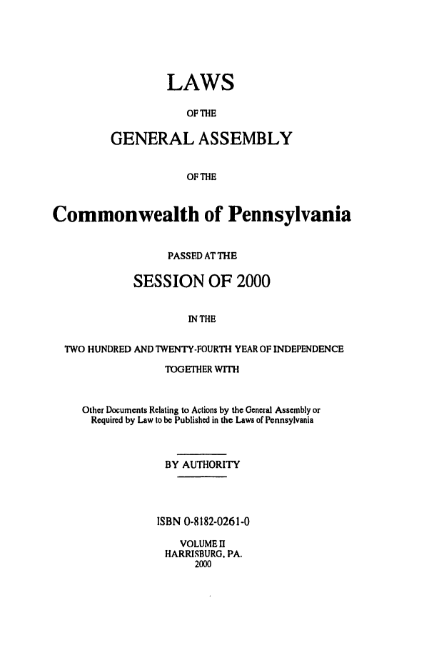 handle is hein.ssl/sspa0002 and id is 1 raw text is: LAWS
OF THE
GENERAL ASSEMBLY
OF THE

Commonwealth of Pennsylvania
PASSED AT THE
SESSION OF 2000
IN THE
TWO HUNDRED AND TWENTY-FOURTH YEAR OF INDEPENDENCE

TOGETHER WITH
Other Documents Relating to Actions by the General Assembly or
Required by Law to be Published in the Laws of Pennsylvania
BY AUTHORITY
ISBN 0-8182-0261-0
VOLUME D
HARRISBURG, PA.
2000


